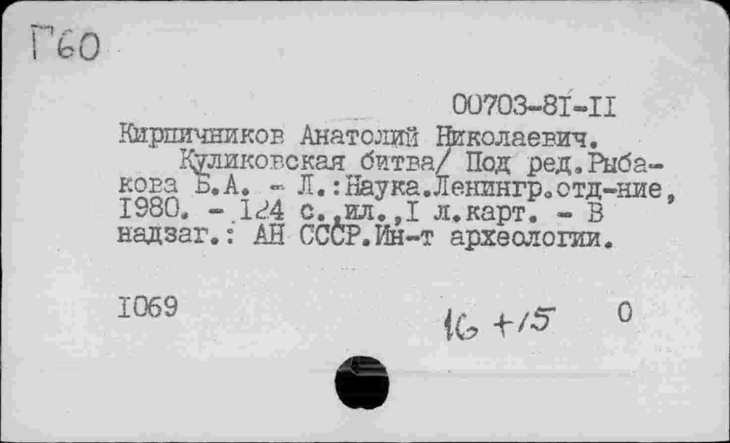 ﻿00703-8Ї-П
Киршічников Анатолий Николаевич.
Куликовская битва/ Под ред.Рыбакова ь.А. - Л. :Наука.Ленингрвотд-ние. 1980. - 1г4 с.,ил.,1 л.карт. - В надзаг.: АН СССР.Ин-т археологии.
1069
